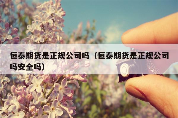 恒泰期货是正规公司吗（恒泰期货是正规公司吗安全吗）