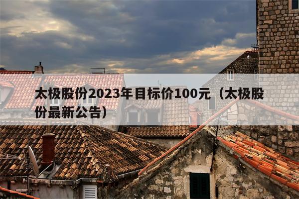 太极股份2023年目标价100元（太极股份最新公告）