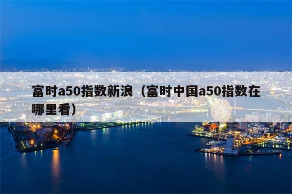 富时a50指数新浪（富时中国a50指数在哪里看）