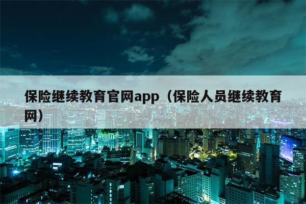 保险继续教育官网app（保险人员继续教育网）