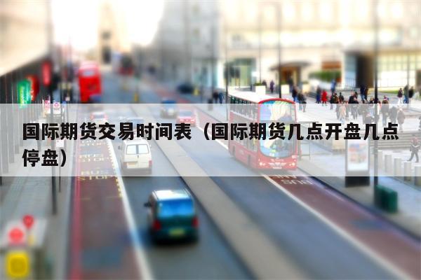 国际期货交易时间表（国际期货几点开盘几点停盘）