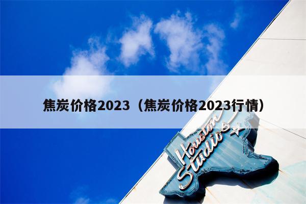 焦炭价格2023（焦炭价格2023行情）