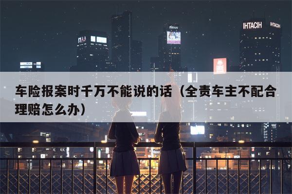 车险报案时千万不能说的话（全责车主不配合理赔怎么办）