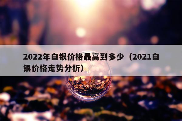 2022年白银价格最高到多少（2021白银价格走势分析）