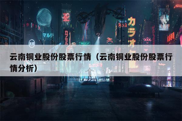 云南铜业股份股票行情（云南铜业股份股票行情分析）