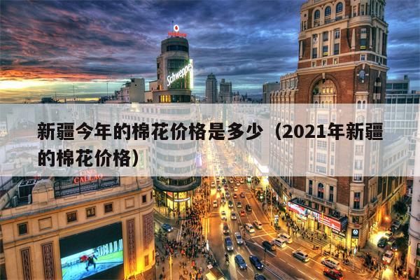 新疆今年的棉花价格是多少（2021年新疆的棉花价格）