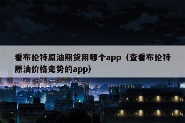 看布伦特原油期货用哪个app（查看布伦特原油价格走势的app）