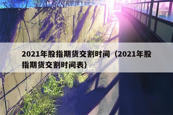 2021年股指期货交割时间（2021年股指期货交割时间表）