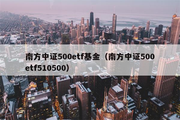 南方中证500etf基金（南方中证500etf510500）