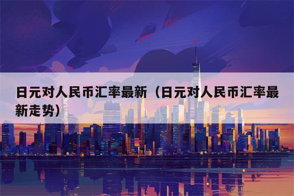 日元对人民币汇率最新（日元对人民币汇率最新走势）