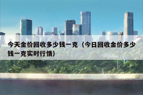 今天金价回收多少钱一克（今日回收金价多少钱一克实时行情）