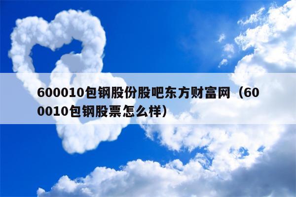 600010包钢股份股吧东方财富网（600010包钢股票怎么样）