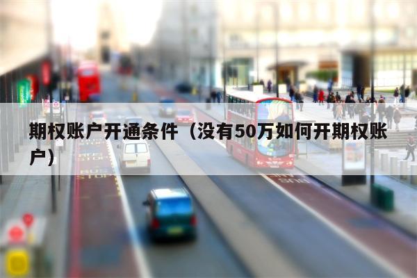 期权账户开通条件（没有50万如何开期权账户）