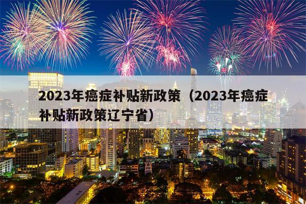 2023年癌症补贴新政策（2023年癌症补贴新政策辽宁省）