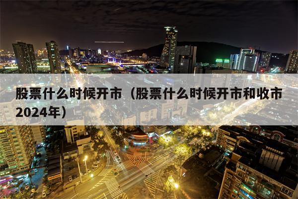 股票什么时候开市（股票什么时候开市和收市2024年）