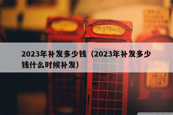 2023年补发多少钱（2023年补发多少钱什么时候补发）