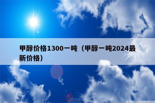 甲醇价格1300一吨（甲醇一吨2024最新价格）