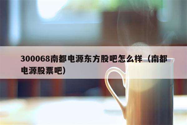 300068南都电源东方股吧怎么样（南都电源股票吧）