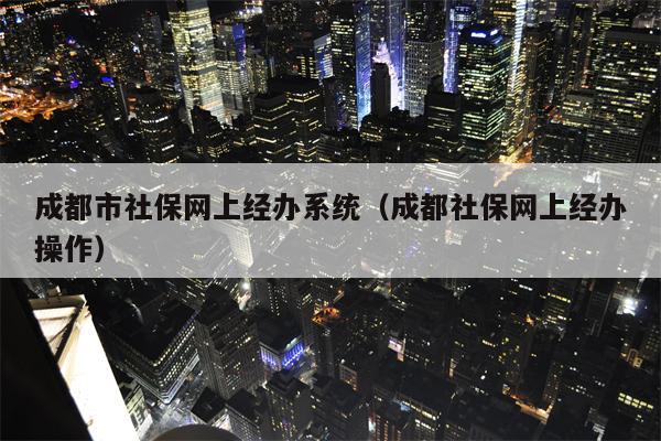 成都市社保网上经办系统（成都社保网上经办操作）