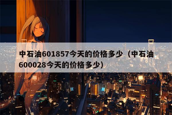 中石油601857今天的价格多少（中石油600028今天的价格多少）