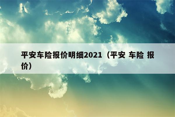 平安车险报价明细2021（平安 车险 报价）