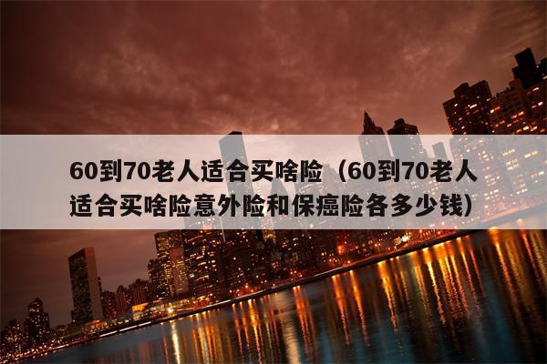 60到70老人适合买啥险（60到70老人适合买啥险意外险和保癌险各多少钱）