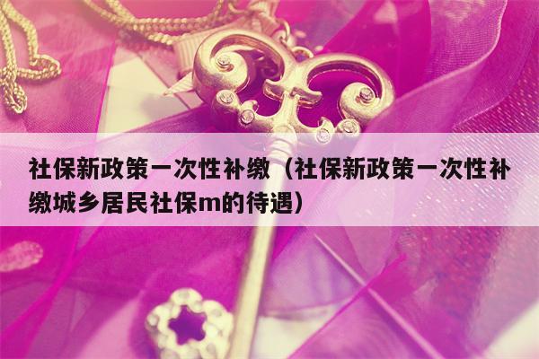 社保新政策一次性补缴（社保新政策一次性补缴城乡居民社保m的待遇）