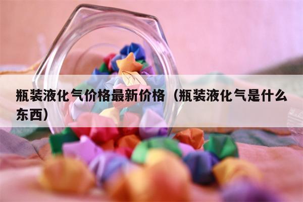 瓶装液化气价格最新价格（瓶装液化气是什么东西）