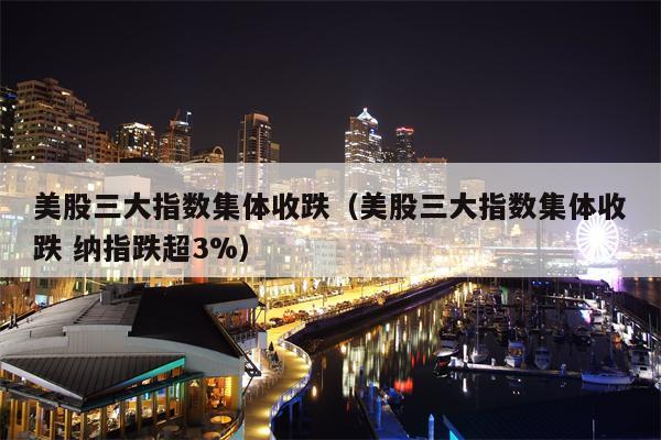 美股三大指数集体收跌（美股三大指数集体收跌 纳指跌超3%）