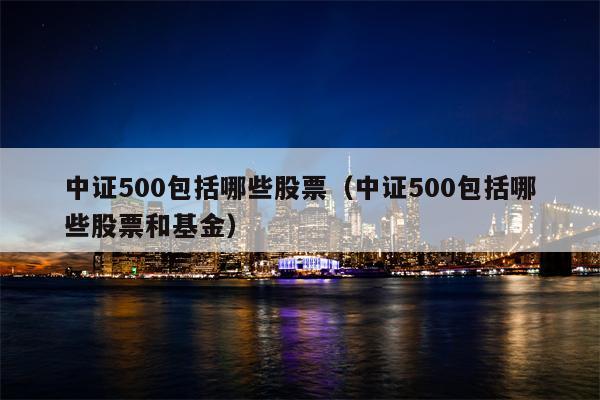 中证500包括哪些股票（中证500包括哪些股票和基金）