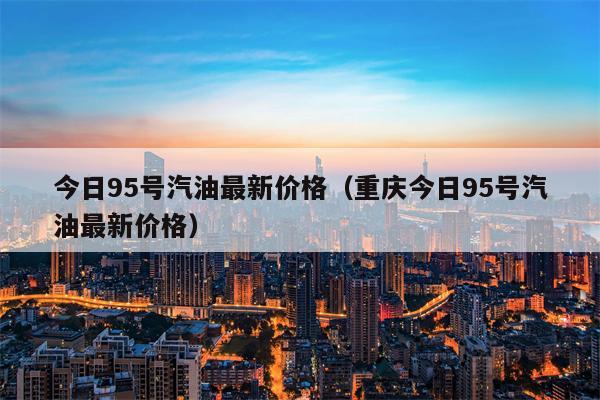 今日95号汽油最新价格（重庆今日95号汽油最新价格）