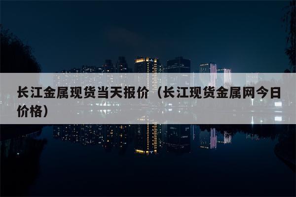 长江金属现货当天报价（长江现货金属网今日价格）