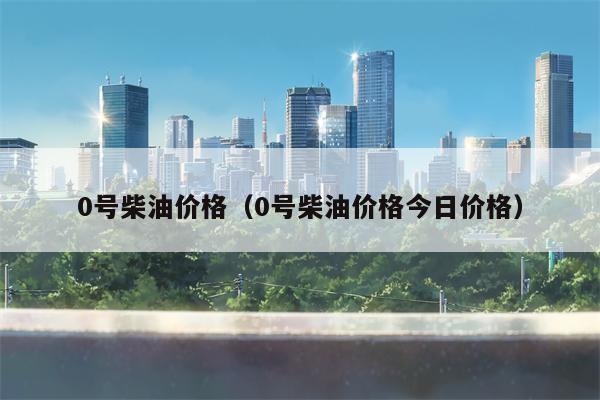 0号柴油价格（0号柴油价格今日价格）