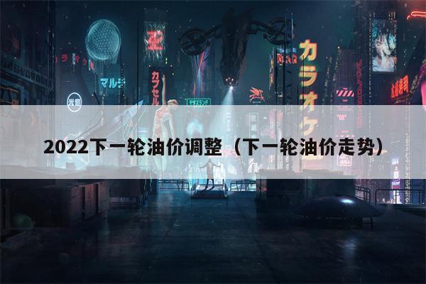 2022下一轮油价调整（下一轮油价走势）