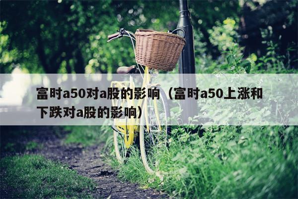 富时a50对a股的影响（富时a50上涨和下跌对a股的影响）