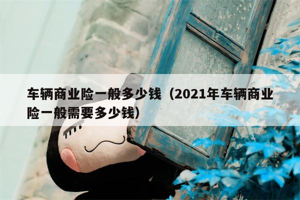 车辆商业险一般多少钱（2021年车辆商业险一般需要多少钱）