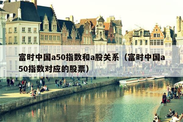 富时中国a50指数和a股关系（富时中国a50指数对应的股票）