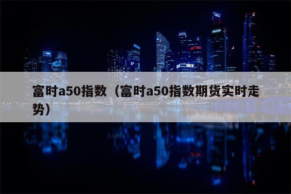 富时a50指数（富时a50指数期货实时走势）