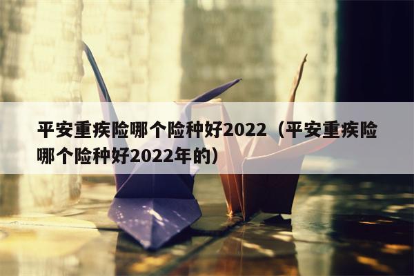 平安重疾险哪个险种好2022（平安重疾险哪个险种好2022年的）