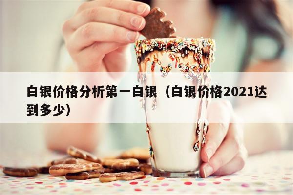 白银价格分析第一白银（白银价格2021达到多少）