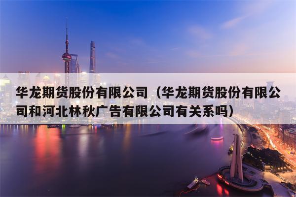 华龙期货股份有限公司（华龙期货股份有限公司和河北林秋广告有限公司有关系吗）