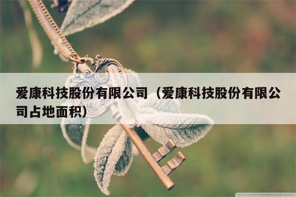 爱康科技股份有限公司（爱康科技股份有限公司占地面积）