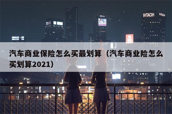 汽车商业保险怎么买最划算（汽车商业险怎么买划算2021）