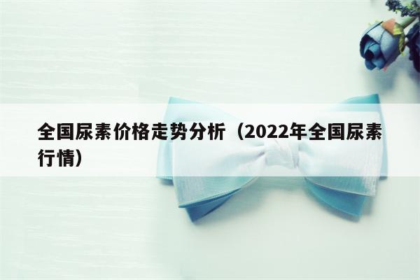 全国尿素价格走势分析（2022年全国尿素行情）