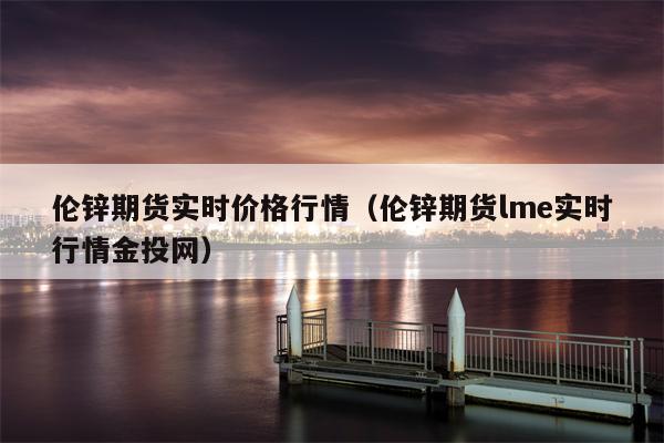 伦锌期货实时价格行情（伦锌期货lme实时行情金投网）