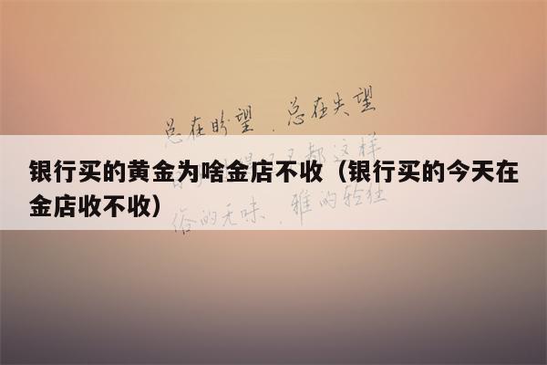 银行买的黄金为啥金店不收（银行买的今天在金店收不收）