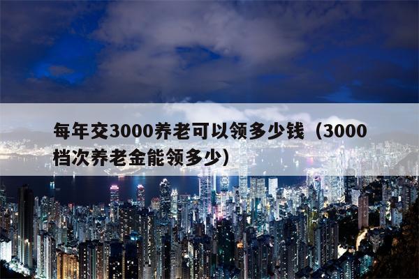 每年交3000养老可以领多少钱（3000档次养老金能领多少）