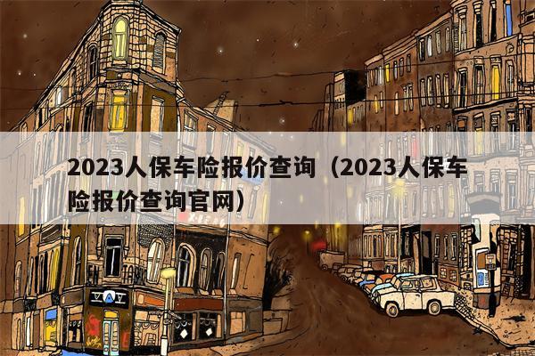 2023人保车险报价查询（2023人保车险报价查询官网）