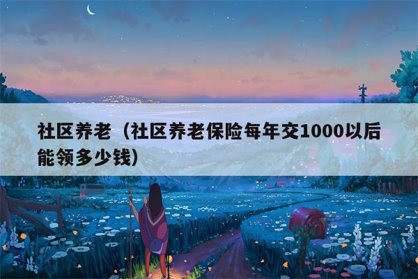 社区养老（社区养老保险每年交1000以后能领多少钱）