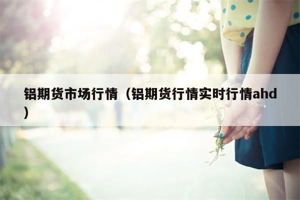 铝期货市场行情（铝期货行情实时行情ahd）